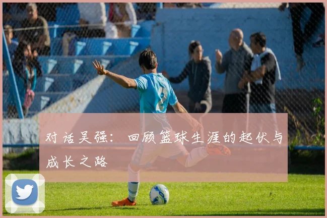 对话吴强：回顾篮球生涯的起伏与成长之路