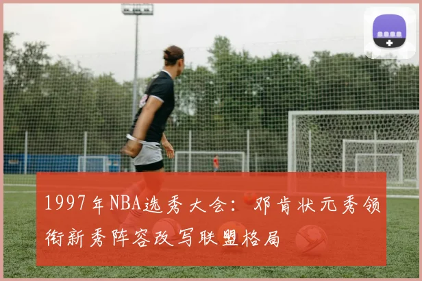 1997年NBA选秀大会：邓肯状元秀领衔新秀阵容改写联盟格局