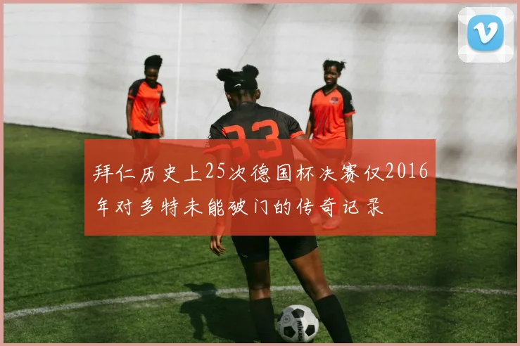 拜仁历史上25次德国杯决赛仅2016年对多特未能破门的传奇记录
