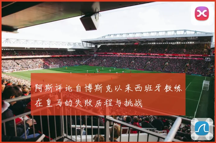 阿斯评论自博斯克以来西班牙教练在皇马的失败历程与挑战