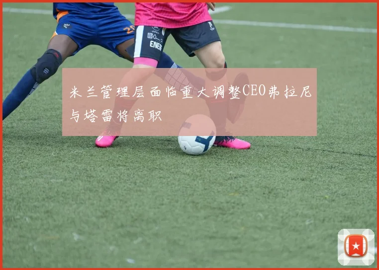 米兰管理层面临重大调整CEO弗拉尼与塔雷将离职
